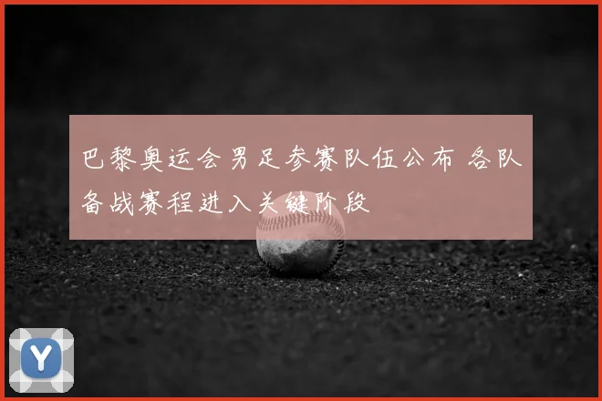 巴黎奥运会男足参赛队伍公布 各队备战赛程进入关键阶段