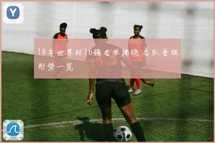 18年世界杯16强名单揭晓 各队晋级形势一览