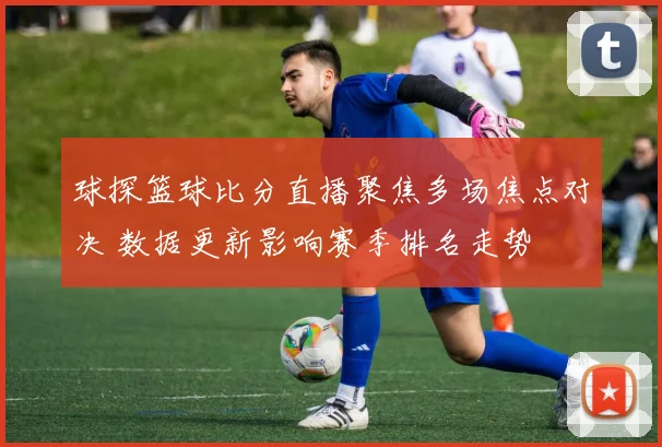 球探篮球比分直播聚焦多场焦点对决 数据更新影响赛季排名走势