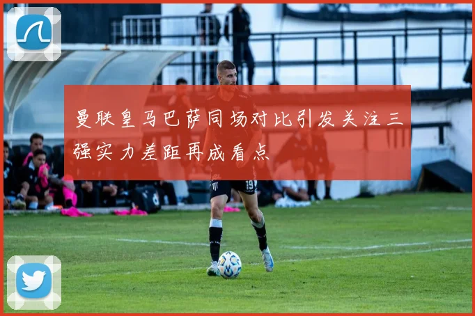 曼联皇马巴萨同场对比引发关注三强实力差距再成看点