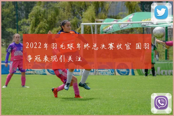 2022年羽毛球年终总决赛收官 国羽争冠表现引关注