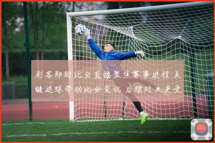 彩客即时比分直播聚焦赛事进程 关键进球带动比分变化 后续对决更受关注