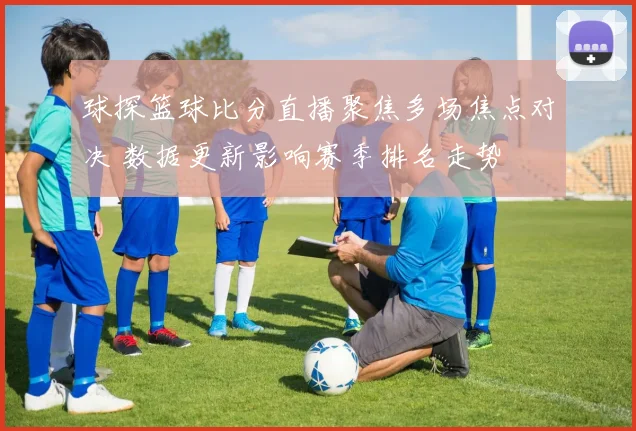 球探篮球比分直播聚焦多场焦点对决 数据更新影响赛季排名走势