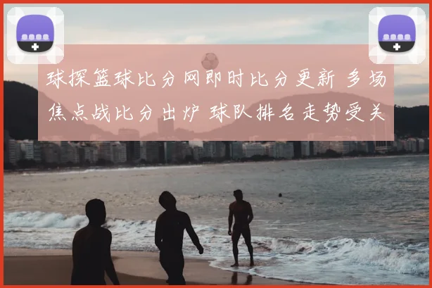 球探篮球比分网即时比分更新 多场焦点战比分出炉 球队排名走势受关注