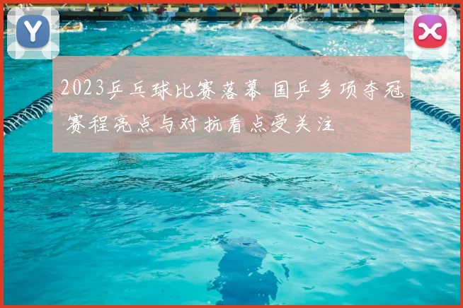 2023乒乓球比赛落幕 国乒多项夺冠 赛程亮点与对抗看点受关注