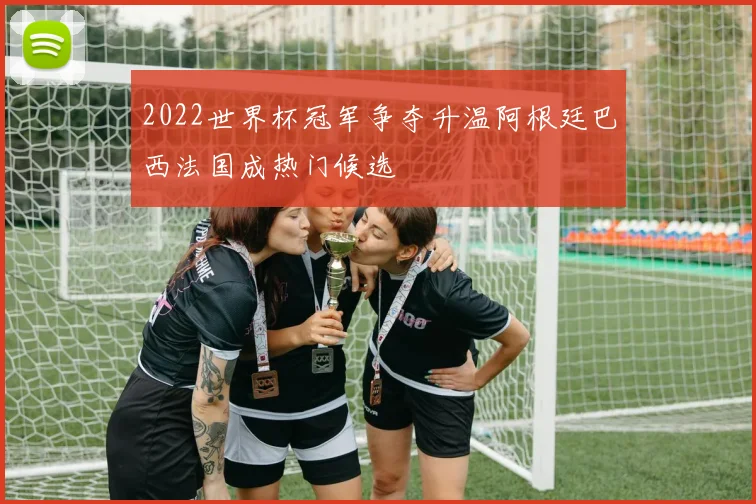 2022世界杯冠军争夺升温阿根廷巴西法国成热门候选