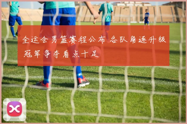 全运会男篮赛程公布 各队角逐升级 冠军争夺看点十足