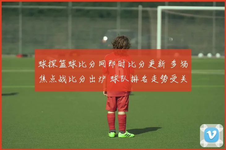 球探篮球比分网即时比分更新 多场焦点战比分出炉 球队排名走势受关注