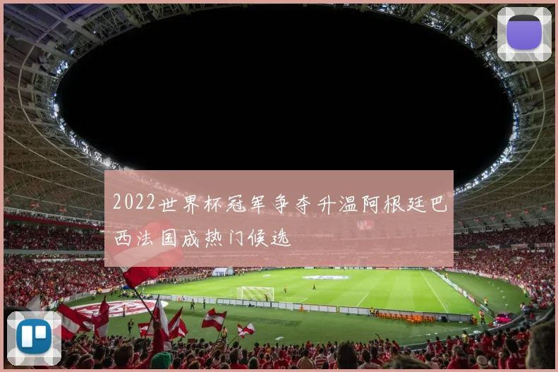 2022世界杯冠军争夺升温阿根廷巴西法国成热门候选