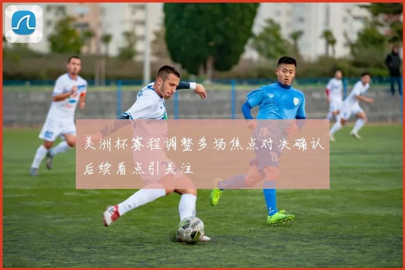 美洲杯赛程调整多场焦点对决确认后续看点引关注