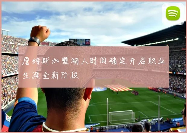 詹姆斯加盟湖人时间确定开启职业生涯全新阶段