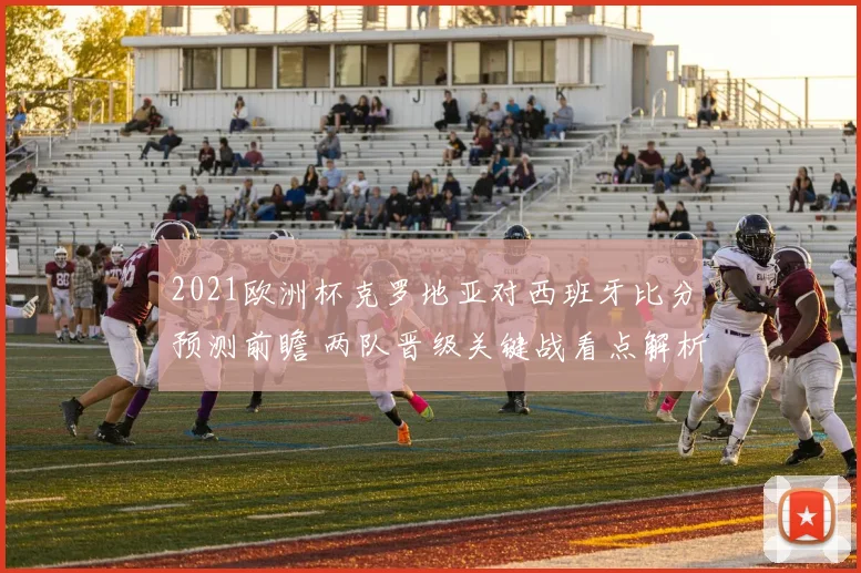 2021欧洲杯克罗地亚对西班牙比分预测前瞻 两队晋级关键战看点解析