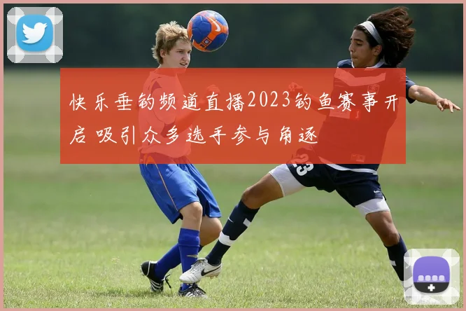 快乐垂钓频道直播2023钓鱼赛事开启 吸引众多选手参与角逐