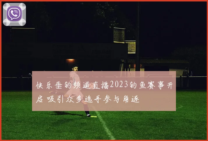 快乐垂钓频道直播2023钓鱼赛事开启 吸引众多选手参与角逐