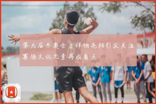 第九届冬奥会吉祥物亮相引发关注赛场文化元素再成看点